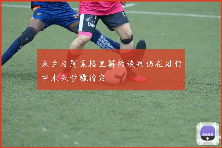 米兰与阿莱格里解约谈判仍在进行中未来步骤待定