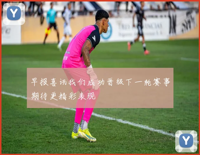 早报喜讯我们成功晋级下一轮赛事期待更精彩表现