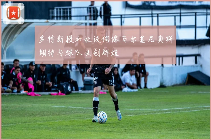 多特新援加杜谈偶像马尔基尼奥斯期待与球队共创辉煌