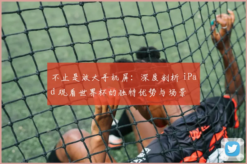不止是放大手机屏：深度剖析 iPad 观看世界杯的独特优势与场景